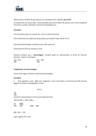 Observe que o símbolo % que aparece nos exemplos acima significa por cento.
Se repararmos em nossa volta, vamos perceber que este símbolo % aparece com muita freqüência
em jornais, revistas, televisão e anúncios de liquidação, etc.

Exemplos:

 A
 cesta básica teve um reajuste de 6,2 % no último bimestre;

  Os
 rendimentos da caderneta de poupança que vencem hoje, são de 3,1 %;


 A
 taxa de desemprego no Brasil cresceu 19% neste ano.

 Desconto de 25% nas compras à vista.


Devemos lembrar que a porcentagem também pode ser representada na forma de números
decimais. Vejam os exemplos:
12 = 0 12
        ,                      81= 0 81
                                      ,
100                            100



Trabalhando com Porcentagem

Vamos fazer alguns cálculos envolvendo porcentagens.

Exemplos:
1.   Uma geladeira custa 800 reais. Pagando à vista você ganha um desconto de 10%. Quanto
pagarei se comprar esta geladeira à vista?


                               10 % 
 10
100
(primeiro representamos na forma de fração decimal)
10% de 100  10% x 100 

10     8000
100    100           x 800    8
                              0


800 – 80 = 720

Logo, pagarei 720 reais.




                                                                                         44
 