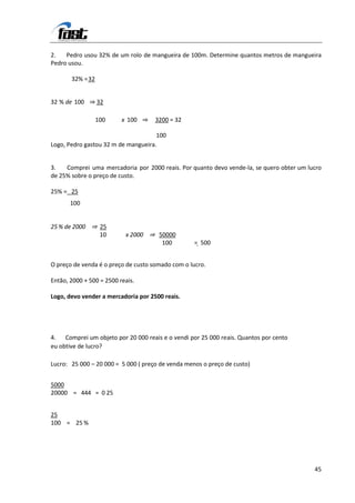 2.   Pedro usou 32% de um rolo de mangueira de 100m. Determine quantos metros de mangueira
Pedro usou.

       32% = 32


32 % de 100 ⇒ 32

                  100     x 100 ⇒    3200 = 32

                                     100
Logo, Pedro gastou 32 m de mangueira.


3.   Comprei uma mercadoria por 2000 reais. Por quanto devo vende-la, se quero obter um lucro
de 25% sobre o preço de custo.

25% = 25
       100


25 % de 2000 ⇒ 25
               10          x 2000 ⇒ 50000
                                     100           = 500


O preço de venda é o preço de custo somado com o lucro.

Então, 2000 + 500 = 2500 reais.

Logo, devo vender a mercadoria por 2500 reais.




4. Comprei um objeto por 20 000 reais e o vendi por 25 000 reais. Quantos por cento
eu obtive de lucro?

Lucro: 25 000 – 20 000 = 5 000 ( preço de venda menos o preço de custo)


5000
20000 = 444 = 0 25


25
100 = 25 %




                                                                                          45
 