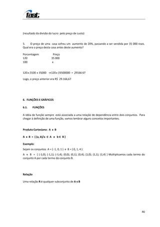 (resultado da divisão do lucro pelo preço de custo)


5.    O preço de uma casa sofreu um aumento de 20%, passando a ser vendida por 35 000 reais.
Qual era o preço desta casa antes deste aumento?

Porcentagem               Preço
120                      35 000
100                      x


120 x 00 x 35000 ⇒120 x 500000 = , 9166 67
      1                   3        2

Logo, o preço anterior era R$ 29.166,67




6. FUNÇÕES E GRÁFICOS

6.1.      FUNÇÕES

A idéia de função sempre está associada a uma relação de dependência entre dois conjuntos. Para
chegar à definição de uma função, vamos lembrar alguns conceitos importantes.


Produto Cartesiano: A x B

A x B = { (a, b)/a ∈ A e b ∈ B }

Exemplo:
Sejam os conjuntos A = { -1, 0, 1 } e B = { 0, 1, 4 }.
A x B = { (-1,0); (-1,1); (-1,4); (0,0); (0,1); (0,4); (1,0); (1,1); (1,4) } Multiplicamos cada termo do
conjunto A por cada termo do conjunto B.




Relação

Uma relação R é qualquer subconjunto de A x B




                                                                                                     46
 