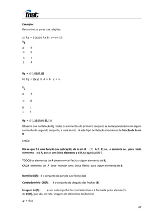 Exemplo:
Determine os pares das relações:

a) R1 = { (x,y) ∈ A x B | y = x + 1 }
R1

A        B
-1       0

0        1
1        4


R1 = {(-1,0);(0,1)}
b) R2 = {(x,y) ∈ A x B y = x

R2

A        B

-1       0

0        1
1        4


R2 = {(-1,1); (0,0); (1,1)}
Observe que na Relação R2 todos os elementos do primeiro conjunto se corresponderam com algum
elemento do segundo conjunto, e uma só vez. A este tipo de Relação chamamos de função de A em
B

Então:

Diz-se que f é uma função (ou aplicação) de A em B ( f: A  B) se, e somente se, para todo
elemento x ∈ A, existir um único elemento y ∈ B, tal que (x,y) ∈ f.

TODOS os elementos de A devem enviar flecha a algum elemento de B;
CADA elemento de A deve mandar uma única flecha para algum elemento de B.


Domínio D(f) : é o conjunto da partida das flechas (A)

Contradomínio CD(f):          é o conjunto da chegada das flechas (B)

Imagem Im(f) :       é um subconjunto do contradomínio e é formada pelos elementos
do CD(f), que são, de fato, imagens de elementos do domínio

.y = f(x)

                                                                                          47
 
