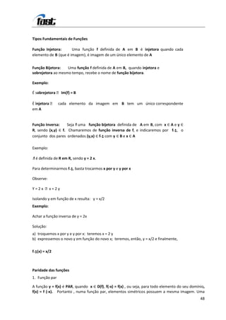 Tipos Fundamentais de Funções

Função Injetora:      Uma função f definida de A em B é injetora quando cada
elemento de B (que é imagem), é imagem de um único elemento de A


Função Bijetora:   Uma função f definida de A em B, quando injetora e
sobrejetora ao mesmo tempo, recebe o nome de função bijetora.

Exemplo:

É sobrejetora  Im(f) = B

É injetora  cada elemento da imagem em B tem um único correspondente
em A


Função Inversa:     Seja f uma função bijetora definida de A em B, com x ∈ A e y ∈
R, sendo (x,y) ∈ f. Chamaremos de função inversa de f, e indicaremos por f-1, o
conjunto dos pares ordenados (y,x) ∈ f-1 com y ∈ B e x ∈ A

Exemplo:

.f é definida de R em R, sendo y = 2 x.

Para determinarmos f-1, basta trocarmos x por y e y por x

Observe:

Y = 2 x x = 2 y

Isolando y em função de x resulta: y = x/2
Exemplo:

Achar a função inversa de y = 2x

Solução:
a) troquemos x por y e y por x: teremos x = 2 y
b) expressemos o novo y em função do novo x; teremos, então, y = x/2 e finalmente,

f-1(x) = x/2



Paridade das funções
1. Função par

A função y = f(x) é PAR, quando x ∈ D(f), f(-x) = f(x) , ou seja, para todo elemento do seu domínio,
f(x) = f (-x). Portanto , numa função par, elementos simétricos possuem a mesma imagem. Uma
                                                                                                 48
 