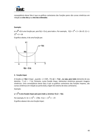 conseqüência desse fato é que os gráficos cartesianos das funções pares são curvas simétricas em
relação ao eixo dos y ou eixo das ordenadas.




Exemplo:

z = x4 + 2 é uma função par, pois f(x) = f(-x), para todo x. Por exemplo, f(2) = 24 + 2 = 18 e f(- 2) = (-
2)4 + 2 = 18
O gráfico abaixo, é de uma função par.




2. Função ímpar

A função y = f(x) é ímpar , quando x ∈ D(f) , f (- x) = - f (x) , ou seja, para todo elemento do seu
domínio, f (-x) = - f (x). Portanto, numa função ímpar, elementos simétricos possuem imagens
simétricas. Uma conseqüência desse fato é que os gráficos cartesianos das funções ímpares, são
curvas simétricas em relação ao ponto (0,0), origem do sistema de eixos cartesianos.
Exemplo:

y = x3 é uma função ímpar pois para todo x, teremos f(-x) = - f(x).

Por exemplo, f(- 3) = (- 3)3 = - 278e - f( x) = - ( 33 ) = - 27.
O gráfico abaixo é de uma função ímpar:




                                                                                                       49
 