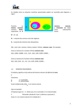 As relações entre os conjuntos numéricos apresentados podem ser resumidas pelo diagrama a
seguir:




Portanto,       os                                                        números          naturais,
inteiros, racionais                                                       e irracionais são todos
números      REAIS.                                                       Como         subconjuntos
importantes de R                                                          temos:

R* = IR - {0}

R+ = conjunto dos números reais não negativos

R_ = conjunto dos números reais não positivos


Obs: entre dois números inteiros existem infinitos números reais. Por exemplo:

Entre os números 0 e 1 existem infinitos números reais:
0,01 ; 0,003 ; 0,0009 ; 0,12 ; 0,35 ; 0,81 ; 0,99 ; 0,999 ; 0,9999 ...


Entre os números 8 e 9 existem infinitos números reais:
8,01 ; 8,02 ; 8,05 ; 8,1 ; 8,2 ; 8,5 ; 8,99 ; 8,999 ; 8,9999 ...




1.6.     NÚMEROS FRACIONÁRIOS

O símbolo a significa a ÷ b, sendo a e b números naturais e b diferente de zero.
b
Chamamos:
a               a = numerador
b               b = denominador

Se a é múltiplo de b, então é um número natural.
                           b

Veja um exemplo:
A fração 6 é igual a 6 ÷ 3. Neste caso, 6 é o numerador e 3 é o denominador.
3                    Efetuando a divisão de 6 por 3, obtemos o quociente 2.
Assim, 6 é um número natural e 6 é múltiplo de 3.



                                                                                                  5
 