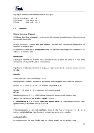 Veja alguns exemplos de funções polinomiais do 1º grau:

f(x) = 6z - 4, onde a = 6 e b = - 4
f(x) = -3y + 2,    onde a = -3 e b = 2
f(x) = 8x,         onde a = 8 e b = 0


6.2.    GRÁFICOS


Sistema Cartesiano Ortogonal
O Sistema Cartesiano ortogonal é composto por dois eixos perpendiculares com origem comum e
uma unidade de medida.


No eixo horizontal, chamado eixo das abscissas, representamos os primeiros elementos do par
 ordenado de números reais.
No eixo vertical, chamado de eixo das ordenadas, são representados os segundos elementos do par
 ordenado de números reais.

Observações:
a todo par ordenado de números reais corresponde um só ponto do plano, e a cada ponto
corresponde um só par ordenado de números reais;


O gráfico de uma função polinomial do 1º grau, y = ax + b, com a ≠ 0, é uma reta oblíqua aos eixos
Ox e Oy.

Exemplo:

Vamos construir o gráfico da função y = 4x + 2:
Como o gráfico é uma reta, basta obter dois de seus pontos e ligá-los com o auxílio de uma régua:

Quando x = 0, temos y = 4 · 0 + 2 = 2; portanto, um ponto é (0, 2).

Quando y = 0, temos 0 = 4x +2; portanto, x = ½ e outro ponto é
(1/2,0).
Marcamos os pontos (0, 2) e (1/2,0) no plano cartesiano e ligamos os dois com uma reta.
Já vimos que o gráfico da função afim y = ax + b é uma reta.
    coeficiente de x, a, é chamado coeficiente angular da reta e, como veremos adiante, a está
ligado à inclinação da reta em relação ao eixo Ox.


O termo constante, b, é chamado coeficiente linear da reta. Para x = 0, temos y = a · 0 + b = b.
Assim, o coeficiente linear é a ordenada do ponto em que a reta corta o eixo Oy.

Análise de Gráficos
O comportamento de uma função pode ser obtido através de um gráfico, onde

                                                                                                    51
 