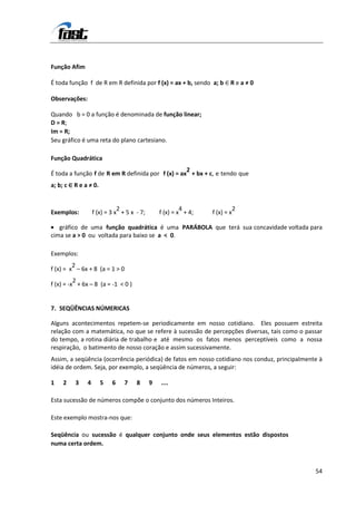 Função Afim

É toda função f de R em R definida por f (x) = ax + b, sendo a; b ∈ R e a ≠ 0

Observações:

Quando b = 0 a função é denominada de função linear;
D = R;
Im = R;
Seu gráfico é uma reta do plano cartesiano.

Função Quadrática
                                                   2
É toda a função f de R em R definida por f (x) = ax + bx + c, e tendo que
a; b; c ∈ R e a ≠ 0.


                              2                          4                   2
Exemplos:          f (x) = 3 x + 5 x - 7;       f (x) = x + 4;   f (x) = x

   gráfico de uma função quadrática é uma PARÁBOLA que terá sua concavidade voltada para
cima se a > 0 ou voltada para baixo se a < 0.

Exemplos:
         2
f (x) = x – 6x + 8 (a = 1 > 0
          2
f (x) = -x + 6x – 8 (a = -1 < 0 )


7. SEQÜÊNCIAS NÚMERICAS

Alguns acontecimentos repetem-se periodicamente em nosso cotidiano. Eles possuem estreita
relação com a matemática, no que se refere à sucessão de percepções diversas, tais como o passar
do tempo, a rotina diária de trabalho e até mesmo os fatos menos perceptíveis como a nossa
respiração, o batimento de nosso coração e assim sucessivamente.
Assim, a seqüência (ocorrência periódica) de fatos em nosso cotidiano nos conduz, principalmente à
idéia de ordem. Seja, por exemplo, a seqüência de números, a seguir:

1    2    3    4       5   6    7    8      9   ....

Esta sucessão de números compõe o conjunto dos números Inteiros.

Este exemplo mostra-nos que:

Seqüência ou sucessão é qualquer conjunto onde seus elementos estão dispostos
numa certa ordem.



                                                                                               54
 