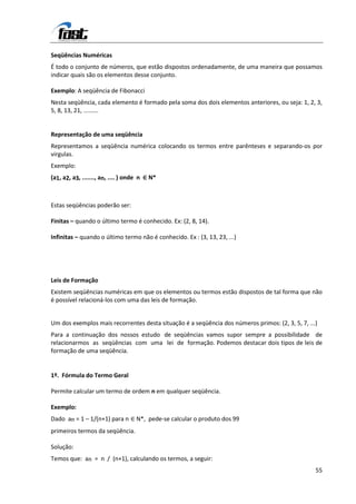 Seqüências Numéricas
É todo o conjunto de números, que estão dispostos ordenadamente, de uma maneira que possamos
indicar quais são os elementos desse conjunto.

Exemplo: A seqüência de Fibonacci
Nesta seqüência, cada elemento é formado pela soma dos dois elementos anteriores, ou seja: 1, 2, 3,
5, 8, 13, 21, .........


Representação de uma seqüência
Representamos a seqüência numérica colocando os termos entre parênteses e separando-os por
virgulas.
Exemplo:
(a1, a2, a3, ......., an, .... ) onde n ∈ N*



Estas seqüências poderão ser:

Finitas – quando o último termo é conhecido. Ex: (2, 8, 14).

Infinitas – quando o último termo não é conhecido. Ex : (3, 13, 23, ...)




Leis de Formação
Existem seqüências numéricas em que os elementos ou termos estão dispostos de tal forma que não
é possível relacioná-los com uma das leis de formação.


Um dos exemplos mais recorrentes desta situação é a seqüência dos números primos: (2, 3, 5, 7, ...)
Para a continuação dos nossos estudo de seqüências vamos supor sempre a possibilidade de
relacionarmos as seqüências com uma lei de formação. Podemos destacar dois tipos de leis de
formação de uma seqüência.


1º. Fórmula do Termo Geral

Permite calcular um termo de ordem n em qualquer seqüência.

Exemplo:
Dado an = 1 – 1/(n+1) para n ∈ N*, pede-se calcular o produto dos 99
primeiros termos da seqüência.

Solução:
Temos que: an = n / (n+1), calculando os termos, a seguir:
                                                                                                  55
 