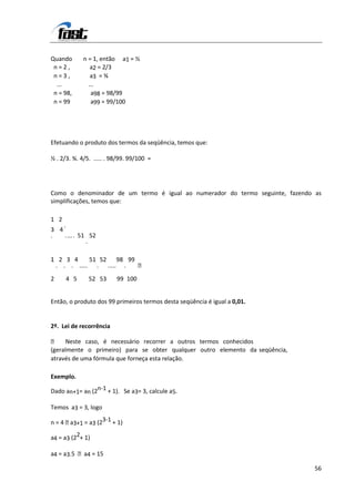 Quando       n = 1, então a1 = ½
 n=2,           a2 = 2/3
 n=3,           a3 = ¾
  ...          ...
 n = 98,        a98 = 98/99
 n = 99         a99 = 99/100




Efetuando o produto dos termos da seqüência, temos que:

½ . 2/3. ¾. 4/5. ..... . 98/99. 99/100 =




Como o denominador de um termo é igual ao numerador do termo seguinte, fazendo as
simplificações, temos que:

1 2
    .
3 4
.    . ... . 51 52
               .

1 2 3 4     51 52 98 99
 . . . ..... . ..... .  

2     4 5      52 53      99 100


Então, o produto dos 99 primeiros termos desta seqüência é igual a 0,01.


2º. Lei de recorrência

 Neste caso, é necessário recorrer a outros termos conhecidos
(geralmente o primeiro) para se obter qualquer outro elemento da seqüência,
através de uma fórmula que forneça esta relação.

Exemplo.

Dado an+1= an (2n-1 + 1). Se a3= 3, calcule a5.

Temos a3 = 3, logo

n = 4  3+1 = a3 (23-1 + 1)
       a

a4 = a3 (22+ 1)

a4 = a3.5 a4 = 15

                                                                               56
 