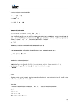 Como queremos a5, temos então:

a4+1 = a4 (24-1 + 1)
a5 = a4(23 + 1)

a5 = 15.9      a5 = 135




Seqüência como função

Seja a sucessão de números pares (2, 4, 6, 8, 10, ....)
Essa seqüência de números pares é formada de acordo com uma regra ou lei de correspondência, na
qual é possível estabelecer uma expressão f(n) que contenha a variável n e tal que para cada
numeral natural {1, 2, 3, 4, 5, .....} atribuído a n se tenha a relação:
an = f(n)

Neste caso, dizemos que f(n) é o termo geral da seqüência


A lei de formação do conjunto de números pares é dada através do termo geral

an = 2n ou por f(n) = 2n



Neste caso, podemos dizer que:

Seqüência é uma função cujo domínio é o conjunto dos naturais diferente de zero {1, 2,
3, ....} e cujas imagens formam o conjunto dos números reais, ou seja
F : N*    R




Séries
São expressões numéricas que resultam quando substituímos as vírgulas por sinais de adição entre
os termos sucessivos de uma seqüência.


Exemplo:
A seqüência dos números triangulares 1, 3, 6, 10,..... pode ser decomposta assim:
a1 = 1
a2 = 1 + 2 = 3
a3 = 1 + 2 + 3 = 6
a4 = 1 + 2 + 3 + 4 = 10 ..........


                                                                                             57
 
