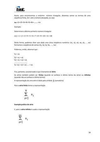 Assim, para encontrarmos o enésimo número triangular, devemos somar os termos de uma
seqüência finita, de 1 até o número desejado, ou seja:

an = 1 + 2 + 3 + 4 + 5 + 6 + ....... + n

Exemplo.

Determinar o décimo primeiro número triangular

a11 = 1 + 2 + 3 + 4 + 5 + 6 + 7 + 8 + 9 + 10 + 11 = 64


Desta forma, podemos dizer que dada uma única seqüência numérica (a1, a2, a3, a4, a5,... , an)
formamos a seqüência de somas (S1, S2, S3, S4, ....., Sn)

Podemos, então, observar que :

S1 = a1
S2 = a1 + a2
S3 = a1 + a2 + a3
............................
Sn =a1 + a2 + a3 ..... + an


Fica, portanto, caracterizado o que chamamos de Série
As séries também podem ser finitas (quando se conhece o último termo da série) ou infinitas
(quando não se conhece o último termo).
A representação de uma série é dada pelo símbolo ∑ (somatório)

Para a série finita temos a representação




Exemplo prático de série

E, para a série infinita é usada a representação




                                                                                           58
 