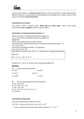 Durante muito tempo, os números naturais foram os únicos conhecidos e usados pelos homens.
Depois começaram a surgir questões que não poderiam ser resolvidas com números naturais. Então
surgiu o conceito de número fracionário.


O significado de uma fração
Uma fração envolve a seguinte idéia: dividir algo em partes iguais. Dentre essas partes,
consideramos uma ou algumas, conforme nosso interesse.


Potenciação no Conjunto dos Números Inteiros - Z
Podemos expressar o produto de quatro fatores iguais a 2.
2.2.2.2. por meio de uma potência de base 2 e expoente 4:
2.2.2.2 = 24
Temos, dois elevado à Quarta ou dois à Quarta.
Do mesmo modo, podemos representar um produto de quatro fatores iguais a –2.
(-2). (-2). (-2). (-2)
por meio de uma potência de base –2 e expoente 4:
(-2). (-2). (-2). (-2) = (-2)4
Para todos os números a e n,. com n > 1, a potência an é o produto de n fatores
iguais a a. .
Se n = 1, a1 = a , sen = 0 , a0 = 1


Exemplo: Se a = -8 e b = 3, calcule o valor da expressão algébrica ab.
Exercícios:
01 –     Calcule cada potência abaixo.
       2
a) (-3) =                                       d) (-8)2 =
b) (–5)3 =                            e) (-1)5 =
c) (+10)4 =                                        f) (-1)4 =


02 –     Escreva cada expressão na forma de potência.
a) (-6) . (-6) . (-6) =
b) (+7) . (+7) . (+7) . (+7) =
c) (-9) . (-9) . (-9) =
d) (-1) . (-1) . (-1) . (-1) . (-1) . (-1) . (-1)
e) 4.4.4.4.4 =



Propriedade da Potenciação
Veja como simplificamos o produto (-5)3.(-5)4:
(-5)3.(-5)4 = (-5).(-5).(-5).(-5).(-5).(-5).(-5) = (-5)7 = (-5)3+4
   Se a é um número inteiro e m e n são números naturais, am. an = a m+n

                                                                                            6
 