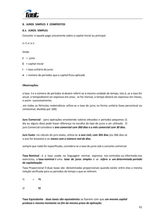 8. JUROS SIMPLES E COMPOSTOS

8.1. JUROS SIMPLES
Conceito: é aquele pago unicamente sobre o capital inicial ou principal

J= C x i x n

Onde:

J = juros
C = capital inicial
i = taxa unitária de juros
n = número de períodos que o capital ficou aplicado


Observações:

a taxa i e o número de períodos n devem referir-se à mesma unidade de tempo, isto é, se a taxa for
anual, o tempo deverá ser expresso em anos; se for mensal, o tempo deverá ser expresso em meses,
e assim sucessivamente;
 em todas as fórmulas matemáticas utiliza-se a taxa de juros na forma unitária (taxa percentual ou
 centesimal, dividida por 100)


Juro Comercial - para operações envolvendo valores elevados e períodos pequenos (1
dia ou alguns dias) pode haver diferença na escolha do tipo de juros a ser utilizado. O
juro Comercial considera o ano comercial com 360 dias e o mês comercial com 30 dias.

Juro Exato -no cálculo do juro exato, utiliza-se o ano civil, com 365 dias (ou 366 dias se
o ano for bissexto) e os meses com o número real de dias.

sempre que nada for especificado, considera-se a taxa de juros sob o conceito comercial


Taxa Nominal - é a taxa usada na linguagem normal, expressa nos contratos ou informada nos
exercícios; a taxa nominal é uma taxa de juros simples e se refere a um determinado período
de capitalização.
Taxa Proporcional   duas taxas são denominadas proporcionais quando existe entre elas a mesma
relação verificada para os períodos de tempo a que se referem.

i1        =    t1


i2             t2


Taxa Equivalente - duas taxas são equivalentes se fizerem com que um mesmo capital
produza o mesmo montante no fim do mesmo prazo de aplicação.
                                                                                                61
 