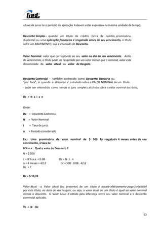 a taxa de juros i e o período de aplicação n devem estar expressos na mesma unidade de tempo;


Desconto Simples - quando um título de crédito (letra de cambio, promissória,
duplicata) ou uma aplicação financeira é resgatada antes de seu vencimento, o título
sofre um ABATIMENTO, que é chamado de Desconto.



Valor Nominal: valor que corresponde ao seu valor no dia do seu vencimento. Antes
do vencimento, o título pode ser resgatado por um valor menor que o nominal, valor este
denominado de valor Atual ou valor de Resgate.



Desconto Comercial - também conhecido como Desconto Bancário ou
“por fora”, é quando o desconto é calculado sobre o VALOR NOMINAL de um título.
- pode ser entendido como sendo o juro simples calculado sobre o valor nominal do título;


Dc = N x i x n


Onde:

Dc = Desconto Comercial
N   = Valor Nominal
i    = Taxa de juros
n   = Período considerado

Ex.: Uma promissória de valor nominal de $ 500 foi resgatada 4 meses antes de seu
vencimento, à taxa de
8 % a.a.. Qual o valor do Desconto ?
N = $ 500
i = 8 % a.a. = 0.08          Dc = N . i . n
n = 4 meses = 4/12            Dc = 500 . 0.08 . 4/12
Dc = ?

Dc = $ 13,33


Valor Atual - o Valor Atual (ou presente) de um título é aquele efetivamente pago (recebido)
por este título, na data de seu resgate, ou seja, o valor atual de um título é igual ao valor nominal
menos o desconto. O Valor Atual é obtido pela diferença entre seu valor nominal e o desconto
comercial aplicado.


Vc = N - Dc

                                                                                                  63
 
