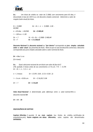 Ex.:       Um título de crédito no valor de $ 2000, com vencimento para 65 dias, é
descontado à taxa de 130 % a.a. de desconto simples comercial. Determine o valor de
resgate (valor atual) do título.



N = $ 2000                    Dc = N . i . n = $ 2000 . 1.30 .
65/360
n = 65 dias = 65/360           Dc = $ 469,44
i = 130 a.a. = 1.30
Dc = ?                 Vc = N – Dc = $ 2000 - $ 469,44
Vc = ?                 Vc = $ 1.530,56


Desconto Racional  desconto racional ou “por dentro” corresponde ao juro simples calculado
                     o
sobre o valor atual (ou presente) do título. Note-se que no caso do desconto comercial, o desconto
correspondia aos juros simples calculado sobre o valor nominal do título.


Dr = N x i x n
(1+ixn)


Ex.:    Qual o desconto racional de um título com valor de face de $
270, quitado 2 meses antes de seu vencimento a 3 % a.m. ? N = $ 270
Dr = N . i . n / (1 + i . n)

n = 2 meses              Dr = $ 270 . 0.03 . 2 / (1 + 0.03 . 2)

i = 3 a.m. = 0.03 a.m.         Dr = $ 16,20 / 1.06

Dr = ?                 Dr = $ 15,28




Valor Atual Racional - é determinado pela diferença entre o valor nominal N e o
desconto racional Dr

Vr = N - Dr




EQUIVALÊNCIA DE CAPITAIS


Capitais Diferidos quando 2 ou mais capitais (ou títulos de crédito, certificados de
empréstimos,etc), forem exigíveis em datas diferentes, estes capitais são denominados
DIFERIDOS.

                                                                                               64
 