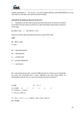 Capitais Equivalentes  por sua vez, 2 ou mais capitais diferidos serão EQUIVALENTES, em uma
certa data se, nesta data, seus valores atuais forem iguais.


Equivalência de Capitais p/ Desconto Comercial 
 Chamando-se de Vc o valor atual do desconto comercial de um título num instante
n’ e de V’c o de outro título no instante n’, o valor atual destes títulos pode ser expresso
como segue:

Vc = N ( 1 – i.n )    e    V’c = N’ ( 1 – i . n’ )

Para que os títulos sejam equivalentes, Vc deve ser igual a V’c, então:

onde:

N’ = N ( 1 – i x n)
1 – i x n’


N’ = Capital Equivalente

N = Valor Nominal

n = período inicial

n’ = período subseqüente

i   = taxa de juros




Ex.: Uma promissória de valor nominal $ 2000, vencível em 2 meses, vai ser substituída
por outra, com vencimento para 5 meses. Sabendo-se que estes títulos podem ser
descontados à taxa de 2 % a.m., qual o valor de face da nova promissória ?




$ 2.000                                 N’      N’ = ?
N = $ 2.000     0      1               2             3       4            5
n’ = 5 meses n = 2 meses
I = 2 % a.m. = 0,02 a.m.


N’ = N (1 – i . n) / 1 – i . n’ = 2.000 (1 – 0.02 . 2) / (1 – 0.02 . 5)
N’ = $ 2.133



                                                                                               65
 