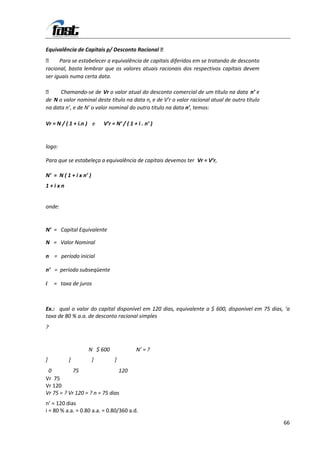 Equivalência de Capitais p/ Desconto Racional 
 Para se estabelecer a equivalência de capitais diferidos em se tratando de desconto
racional, basta lembrar que os valores atuais racionais dos respectivos capitais devem
ser iguais numa certa data.

     Chamando-se de Vr o valor atual do desconto comercial de um título na data n’ e
de N o valor nominal deste título na data n, e de V’r o valor racional atual de outro título
na data n’, e de N’ o valor nominal do outro título na data n’, temos:

Vr = N / ( 1 + i.n ) e      V’r = N’ / ( 1 + i . n’ )


logo:

Para que se estabeleça a equivalência de capitais devemos ter Vr = V’r,

N’ = N ( 1 + i x n’ )
1+ixn


onde:


N’ = Capital Equivalente

N = Valor Nominal

n = período inicial

n’ = período subseqüente

i   = taxa de juros



Ex.: qual o valor do capital disponível em 120 dias, equivalente a $ 600, disponível em 75 dias, ‘a
taxa de 80 % a.a. de desconto racional simples
?


                   N $ 600                  N’ = ?
]         ]             ]        ]
 0          75                  120
Vr 75
Vr 120
Vr 75 = ? Vr 120 = ? n = 75 dias
n’ = 120 dias
i = 80 % a.a. = 0.80 a.a. = 0.80/360 a.d.

                                                                                                66
 