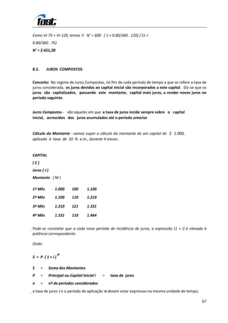Como Vr 75 = Vr 120, temos  N’ = 600 . ( 1 + 0.80/360 . 120) / (1 +
0.80/360 . 75)
N’ = $ 651,28



8.2.       JUROS COMPOSTOS


Conceito: No regime de Juros Compostos, no fim de cada período de tempo a que se refere a taxa de
juros considerada, os juros devidos ao capital inicial são incorporados a este capital. Diz-se que os
juros são capitalizados, passando este montante, capital mais juros, a render novos juros no
período seguinte.


Juros Compostos - são aqueles em que a taxa de juros incide sempre sobre o capital
inicial, acrescidos dos juros acumulados até o período anterior


Cálculo do Montante - vamos supor o cálculo do montante de um capital de $ 1.000,
aplicado à taxa de 10 % a.m., durante 4 meses.


CAPITAL
(C)
Juros ( J )
Montante ( M )

1º Mês            1.000     100       1.100
2º Mês            1.100     110       1.210

3º Mês            1.210     121       1.331

4º Mês            1.331     133       1.464


Pode-se constatar que a cada novo período de incidência de juros, a expressão (1 + i) é elevada à
 potência correspondente.

Onde:

                   n
S = P (1+i)

S      =      Soma dos Montantes
P      =      Principal ou Capital Inicial i   =   taxa de juros
n      =      nº de períodos considerados
a taxa de juros i e o período de aplicação n devem estar expressos na mesma unidade de tempo;

                                                                                                  67
 