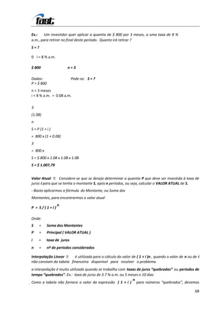 Ex.:    Um investidor quer aplicar a quantia de $ 800 por 3 meses, a uma taxa de 8 %
a.m., para retirar no final deste período. Quanto irá retirar ?
S=?

0 i = 8 % a.m.

$ 800                  n=3

Dados:                     Pede-se: S = ?
P = $ 800
n = 3 meses
i = 8 % a.m. = 0.08 a.m.

3
(1.08)
n
S = P (1 + i )
= 800 x (1 + 0.08)
3
= 800 x
S = $ 800 x 1.08 x 1.08 x 1.08
S = $ 1.007,79


Valor Atual  Considere-se que se deseja determinar a quantia P que deve ser investida à taxa de
juros i para que se tenha o montante S, após n períodos, ou seja, calcular o VALOR ATUAL de S.
- Basta aplicarmos a fórmula do Montante, ou Soma dos
Montantes, para encontrarmos o valor atual
                 n
P = S/(1+i)

Onde:
S     =     Soma dos Montantes
P     =     Principal ( VALOR ATUAL )
i    =     taxa de juros
n     =     nº de períodos considerados

Interpolação Linear  é utilizada para o cálculo do valor de ( 1 + i )n , quando o valor de n ou de i
não constam da tabela financeira disponível para resolver o problema.
a interpolação é muito utilizada quando se trabalha com taxas de juros “quebradas” ou períodos de
tempo “quebrados”. Ex.: taxa de juros de 3.7 % a.m. ou 5 meses e 10 dias
                                                           n
Como a tabela não fornece o valor da expressão ( 1 + i ) para números “quebrados”, devemos

                                                                                                  68
 