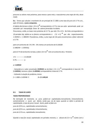 procurar os valores mais próximos, para menos e para mais, e executarmos uma regra de três, deste
modo:

Ex.: Temos que calcular o montante de um principal de $ 1.000 a uma taxa de juros de 3.7 % a.m.,
após 10 meses, a juros compostos.
                                      n
A tabela não fornece o fator ( 1 + i ) correspondente a 3.7 %, mas seu valor aproximado pode ser
calculado por interpolação linear de valores fornecidos na tabela.
Procuramos, então, as taxas mais próximas de 3.7 %, que são 3 % e 4 %. Na linha correspondente a
                                                                   n
10 períodos (n), obtêm-se os fatores correspondentes a ( 1 + i )      que são, respectivamente,
1.343916 e 1.480244. Procedemos, então, a uma regra de três para encontrarmos o fator referente
a 3.7 %:

para um acréscimo de 1 % ( 4% - 3% ) temos um acréscimo de 0.136328
(1.480244 – 1.343916);
                                                     n
para 0.7 % de acréscimo na taxa, o fator ( 1 + i )       terá um acréscimo de x. Portanto:

1 % --------------- 0.136328
0.7% ------------- x

x = 0.09543
                                                                   n
- Somando-se o valor encontrado (0.09543) ao do fator ( 1 + i ) correspondente à taxa de 3 %
(1.343916), teremos o fator (1.439346) correspondente à taxa de 3.7 %.
- Voltando à solução do problema, temos:
S = 1.000 x 1.439346                S = $ 1.439,34




8.3.       TAXAS DE JUROS

TAXAS PROPORCIONAIS
Na formação do montante, os juros podem ser capitalizados mensalmente, trimestralmente,
semestralmente e assim por diante, sendo que, via de regra, quando se refere a período de
capitalização, a taxa de juros é anual. Assim, pode-se falar em:
juros de 30 % a.a., capitalizados semestralmente;
juros de 20 % a.a., capitalizados trimestralmente;
juros de 12 % a.a., capitalizados mensalmente;

                                                                                             n
Quando a taxa for anual, capitalizada em períodos menores, o cálculo de ( 1 + i )                é feito com a

                                                                                                           69
 