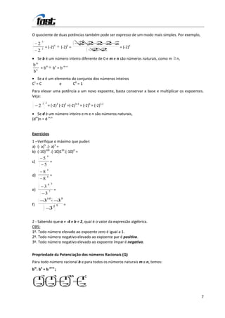 O quociente de duas potências também pode ser expresso de um modo mais simples. Por exemplo,
             5
         2                                     2 2 2 2 2
                                               . . . .
             2   = (-2)5          (-2)2 =               = (-2)3
         2                                        2 2
                                                  .
     Se b é um número inteiro diferente de 0 e m e n são números naturais, como m   n,
     m
b
  n
    = bm                     bn = b m-n
b
  Se c é um elemento do conjunto dos números inteiros
 1
C =C           e      C0 = 1
Para elevar uma potência a um novo expoente, basta conservar a base e multiplicar os expoentes.
Veja:
             3 2
         2           = (-2)3 (-2)3 =(-2)3+3 = (-2)6 = (-2)3.2

   Se d é um número inteiro e m e n são números naturais,
(dm)n = d m.n


Exercícios
1 – Verifique o máximo que puder:
a) (- a)5 .(- a)3 =
b) (-10)100 .(-10)105.(-10)0 =
                     4
                 5
c)                  =
                  5
                     4
             8
d)                   4   =
             8
                     8 3
                 3
e)                       7
                             =
                 3
                     10           5
                 3               3
f)                           25
                                      =
                         3

2 - Sabendo que a = -4 e b = 2, qual é o valor da expressão algébrica.
OBS:
1º. Todo número elevado ao expoente zero é igual a 1.
2º. Todo número negativo elevado ao expoente par é positivo.
3º. Todo número negativo elevado ao expoente ímpar é negativo.


Propriedade da Potenciação dos números Racionais (Q)
Para todo número racional b e para todos os números naturais m e n, temos:
bm. bn = b m+n ;
             2               3            23    5
     1 1                             1         1
     2 2                             2         2

                                                                                               7
 