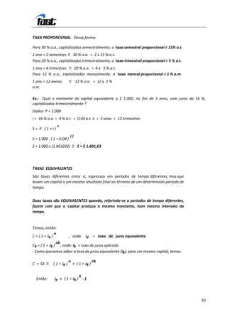 TAXA PROPORCIONAL. Dessa forma:

Para 30 % a.a., capitalizados semestralmente, a taxa semestral proporcional é 15% a.s.
1 ano = 2 semestres  30 % a.a. = 2 x 15 % a.s.
Para 20 % a.a., capitalizadas trimestralmente, a taxa trimestral proporcional é 5 % a.t.
1 ano = 4 trimestres  20 % a.a. = 4 x 5 % a.t.
Para 12 % a.a., capitalizados mensalmente, a taxa mensal proporcional é 1 % a.m.
1 ano = 12 meses            12 % a.a. = 12 x 1 %
a.m.

Ex.: Qual o montante do capital equivalente a $ 1.000, no fim de 3 anos, com juros de 16 %,
capitalizados trimestralmente ?
Dados: P = 1.000
i = 16 % a.a. = 4 % a.t. = 0.04 a.t. n = 3 anos = 12 trimestres
                   n
S= P.(1+i)
                           12
S = 1.000 . ( 1 + 0.04 )
S = 1.000 x (1.601032)  S = $ 1.601,03




TAXAS EQUIVALENTES
São taxas diferentes entre si, expressas em períodos de tempo diferentes, mas que
levam um capital a um mesmo resultado final ao término de um determinado período de
tempo.


Duas taxas são EQUIVALENTES quando, referindo-se a períodos de tempo diferentes,
fazem com que o capital produza o mesmo montante, num mesmo intervalo de
tempo.


Temos, então:
               n
C = ( 1 + ie )         , onde: ie = taxa de juros equivalente
               nk
Ck = ( 1 + ik ) , onde: ik = taxa de juros aplicada
- Como queremos saber a taxa de juros equivalente (ik), para um mesmo capital, temos:

                       n                   nk
C = Ck  ( 1 + ie )         = ( 1 + ik )

                             k
  Então:      ie = ( 1 + ik ) - 1




                                                                                           70
 