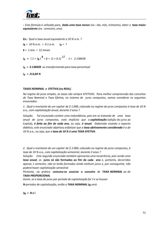 - Esta fórmula é utilizada para, dada uma taxa menor (ex.: dia, mês, trimestre), obter a taxa maior
equivalente (ex.: semestre, ano).


Ex.: Qual a taxa anual equivalente a 10 % a.m. ?
ik = 10 % a.m. = 0.1 a.m.    ie = ?
k = 1 ano = 12 meses

               k                12
ie = ( 1 + ik ) – 1 = (1 + 0.1)    - 1 = 2.138428

ie = 2.138428 ou transformando para taxa percentual

ie = 213,84 %



TAXAS NOMINAL e EFETIVA (ou REAL)
No regime de juros simples, as taxas são sempre EFETIVAS. Para melhor compreensão dos conceitos
de Taxa Nominal e Taxa Efetiva, no sistema de juros compostos, vamos considerar os seguintes
enunciados:
1. Qual o montante de um capital de $ 1.000, colocado no regime de juros compostos à taxa de 10 %
a.a., com capitalização anual, durante 2 anos ?
Solução: Tal enunciado contém uma redundância, pois em se tratando de uma taxa
anual de juros compostos, está implícito que a capitalização (adição de juros ao
Capital), é feita ao fim de cada ano, ou seja, é anual. Elaborado visando o aspecto
didático, este enunciado objetivou enfatizar que a taxa efetivamente considerada é a de
10 % a.a., ou seja, que a taxa de 10 % é uma TAXA EFETIVA.




2. Qual o montante de um capital de $ 1.000, colocado no regime de juros compostos, à
taxa de 10 % a.a., com capitalização semestral, durante 2 anos ?
Solução: Este segundo enunciado também apresenta uma incoerência, pois sendo uma
taxa anual, os juros só são formados ao fim de cada ano e, portanto, decorridos
apenas 1 semestre, não se terão formados ainda nenhum juros e, por conseguinte, não
poderá haver capitalização semestral.
Portanto, na prática costuma-se associar o conceito de TAXA NOMINAL ao de
TAXA PROPORCIONAL
Assim, se a taxa de juros por período de capitalização for i e se houver
N períodos de capitalização, então a TAXA NOMINAL iN será:

IN = N x i




                                                                                                71
 