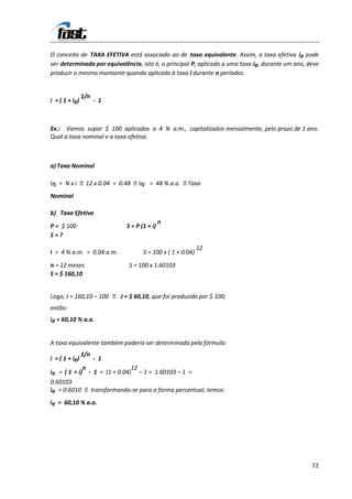 O conceito de TAXA EFETIVA está associado ao de taxa equivalente. Assim, a taxa efetiva ie pode
ser determinada por equivalência, isto é, o principal P, aplicado a uma taxa ie, durante um ano, deve
produzir o mesmo montante quando aplicado à taxa i durante n períodos.


                1/n
i = ( 1 + ie)         - 1



Ex.: Vamos supor $ 100 aplicados a 4 % a.m., capitalizados mensalmente, pelo prazo de 1 ano.
Qual a taxa nominal e a taxa efetiva.



a) Taxa Nominal

IN = N x i 12 x 0.04 = 0.48 IN = 48 % a.a. Taxa
Nominal

b) Taxa Efetiva
                                            n
P = $ 100                   S = P (1 + i)
S=?
                                                           12
i = 4 % a.m. = 0.04 a.m.           S = 100 x ( 1 + 0.04)
n = 12 meses                 S = 100 x 1.60103
S = $ 160,10


Logo, J = 160,10 – 100  J = $ 60,10, que foi produzido por $ 100;
então:
ie = 60,10 % a.a.


A taxa equivalente também poderia ser determinada pela fórmula:
                1/n
i = ( 1 + ie)         - 1
             n                12
ie = ( 1 + i) - 1 = (1 + 0.04) – 1 = 1.60103 – 1 =
0.60103
ie = 0.6010 transformando-se para a forma percentual, temos:
ie = 60,10 % a.a.




                                                                                                  72
 