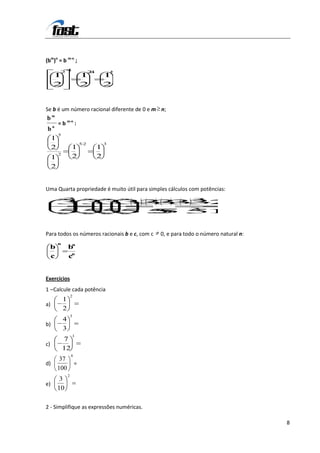 (bm)n = b m-n ;
          24                      2
                                  .4           8
     1                       1             1
     2                       2             2


Se b é um número racional diferente de 0 e m n;
bm
     n
         = b m-n :
b
         5
 1
                             52            3
 2                   1                 1
         2
     1               2                 2
     2


Uma Quarta propriedade é muito útil para simples cálculos com potências:
             3                                                 3
         3333 3 3
             3 3  27
                3
         55555.
              5 5
              .
              5   125


Para todos os números racionais b e c, com c       0, e para todo o número natural n:
         n        n
     b           b
     c           cn


Exercícios
1 – Calcule cada potência
                     2
             1
a)
             2
                     3
             4
b)
             3
                     1
             7
c)
             12
                     0
          37
d)                       =
         100
                 2
          3
e)
         10

2 - Simplifique as expressões numéricas.

                                                                                        8
 