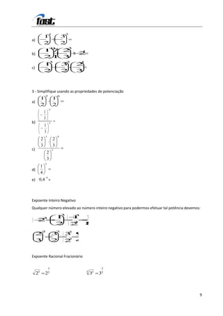 1                2
              1                    3
a)
              2                    2
                           0           3
              17 2                             1
b)                                         2
              21 3
                      3                2       1
              1                    3       2
c)
              2                    2       3



3 - Simplifique usando as propriedades de potenciação
              2                6
          1                1
a)
          2                2
                      15
              1
              3
b)                    6
              1
              3
                  5            8
          2                2
          3                3
c)                         3
                  2
                  3
              5
          1
d)
          4
                  6
e) 0,4 =



Expoente Inteiro Negativo
Qualquer número elevado ao número inteiro negativo para podermos efetuar tal potência devemos:
                                   3       3
              3                1           1       1
     2                                     3
                               2           2       8
          2                    2       2
     2                     3       3 9
                                    2
     3                     2       2 4


Expoente Racional Fracionário

                      3                                      2

     23       22                                   5
                                                       32   35



                                                                                             9
 