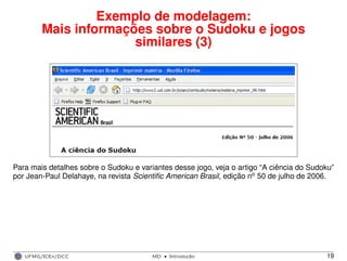 Exemplo de modelagem:
Mais informações sobre o Sudoku e jogos
similares (3)
Para mais detalhes sobre o Sudoku e variantes desse jogo, veja o artigo “A ciência do Sudoku”
por Jean-Paul Delahaye, na revista Scientiﬁc American Brasil, edição no 50 de julho de 2006.
UFMG/ICEx/DCC MD
·Introduc¸a˜o 19
 