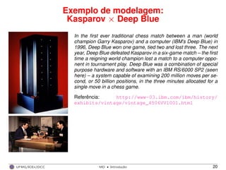 Exemplo de modelagem:
Kasparov × Deep Blue
In the ﬁrst ever traditional chess match between a man (world
champion Garry Kasparov) and a computer (IBM’s Deep Blue) in
1996, Deep Blue won one game, tied two and lost three. The next
year, Deep Blue defeated Kasparov in a six-game match – the ﬁrst
time a reigning world champion lost a match to a computer oppo-
nent in tournament play. Deep Blue was a combination of special
purpose hardware and software with an IBM RS/6000 SP2 (seen
here) – a system capable of examining 200 million moves per se-
cond, or 50 billion positions, in the three minutes allocated for a
single move in a chess game.
Referência: http://www-03.ibm.com/ibm/history/
exhibits/vintage/vintage_4506VV1001.html
UFMG/ICEx/DCC MD
·Introduc¸a˜o 20
 