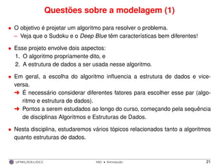 Questões sobre a modelagem (1)
• O objetivo é projetar um algoritmo para resolver o problema.
– Veja que o Sudoku e o Deep Blue têm características bem diferentes!
• Esse projeto envolve dois aspectos:
1. O algoritmo propriamente dito, e
2. A estrutura de dados a ser usada nesse algoritmo.
• Em geral, a escolha do algoritmo inﬂuencia a estrutura de dados e vice-
versa.
§ É necessário considerar diferentes fatores para escolher esse par (algo-
ritmo e estrutura de dados).
§ Pontos a serem estudados ao longo do curso, começando pela sequência
de disciplinas Algoritmos e Estruturas de Dados.
• Nesta disciplina, estudaremos vários tópicos relacionados tanto a algoritmos
quanto estruturas de dados.
UFMG/ICEx/DCC MD
·Introduc¸a˜o 21
 