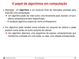 O papel de algoritmos em computação
• Deﬁnição: um algoritmo é um conjunto ﬁnito de instruções precisas para
executar uma computação.
§ Um algoritmo pode ser visto como uma ferramenta para resolver um pro-
blema computacional bem especiﬁcado.
– O vocábulo algoritmo origina do nome al-Khowarizmi.
• Um algoritmo pode receber como entrada um conjunto de valores e pode
produzir como saída um outro conjunto de valores.
§ Um algoritmo descreve uma sequência de passos computacionais que
transforma a entrada em uma saída, ou seja, uma relação entrada/saída.
UFMG/ICEx/DCC MD
·Introduc¸a˜o 23
 