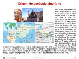 Origem do vocábulo algoritmo
Abu Ja’Far Mohammed Ibn
Musa al-Khowarizmi (780–
850), astrônomo e mate-
mático árabe. Era membro
da “Casa da Sabedoria”,
uma academia de cientis-
tas em Bagdá. O nome al-
Khowarizmi signiﬁca da ci-
dade de Khowarizmi, que
agora é chamada Khiva e é
parte do Uzbequistão. al-
Khowarizmi escreveu livros
de matemática, astronomia
e geograﬁa. A álgebra foi
introduzida na Europa oci-
dental através de seus tra-
balhos. A palavra álgebra
vem do árabe al-jabr, parte
do título de seu livro Kitab
al-jabr w’al muquabala. Esse livro foi traduzido para o latim e foi usado extensivamente. Seu li-
vro sobre o uso dos numerais hindu descreve procedimentos para operações aritméticas usando
esses numerais. Autores europeus usaram uma adaptação latina de seu nome, até ﬁnalmente
chegar na palavra algoritmo para descrever a área da aritmética com numerais hindu.
UFMG/ICEx/DCC MD
·Introduc¸a˜o 24
 