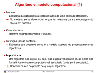 Algoritmo e modelo computacional (1)
• Modelo:
– Esquema que possibilita a representação de uma entidade (Houaiss).
§ No modelo, só se deve incluir o que for relevante para a modelagem do
objeto em questão.
• Computacional:
– Relativo ao processamento (Houaiss).
• Deﬁnição (nosso contexto):
– Esquema que descreve como é o modelo abstrato do processamento de
algoritmos.
• Importância:
– Um algoritmo não existe, ou seja, não é possível escrevê-lo, se antes não
for deﬁnido o modelo computacional associado (onde será executado).
§ Conceito básico no projeto de qualquer algoritmo.
UFMG/ICEx/DCC MD
·Introduc¸a˜o 25
 