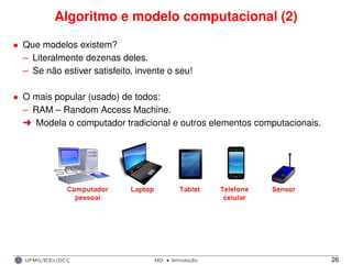 Algoritmo e modelo computacional (2)
• Que modelos existem?
– Literalmente dezenas deles.
– Se não estiver satisfeito, invente o seu!
• O mais popular (usado) de todos:
– RAM – Random Access Machine.
§ Modela o computador tradicional e outros elementos computacionais.
UFMG/ICEx/DCC MD
·Introduc¸a˜o 26
 