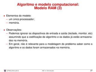 Algoritmo e modelo computacional:
Modelo RAM (3)
• Elementos do modelo:
– um único processador;
– memória.
• Observações:
– Podemos ignorar os dispositivos de entrada e saída (teclado, monitor, etc)
assumindo que a codiﬁcação do algoritmo e os dados já estão armazena-
dos na memória.
– Em geral, não é relevante para a modelagem do problema saber como o
algoritmo e os dados foram armazenados na memória.
UFMG/ICEx/DCC MD
·Introduc¸a˜o 27
 