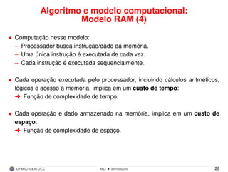 Algoritmo e modelo computacional:
Modelo RAM (4)
• Computação nesse modelo:
– Processador busca instrução/dado da memória.
– Uma única instrução é executada de cada vez.
– Cada instrução é executada sequencialmente.
• Cada operação executada pelo processador, incluindo cálculos aritméticos,
lógicos e acesso à memória, implica em um custo de tempo:
§ Função de complexidade de tempo.
• Cada operação e dado armazenado na memória, implica em um custo de
espaço:
§ Função de complexidade de espaço.
UFMG/ICEx/DCC MD
·Introduc¸a˜o 28
 