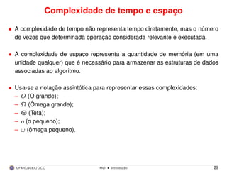 Complexidade de tempo e espaço
• A complexidade de tempo não representa tempo diretamente, mas o número
de vezes que determinada operação considerada relevante é executada.
• A complexidade de espaço representa a quantidade de memória (em uma
unidade qualquer) que é necessário para armazenar as estruturas de dados
associadas ao algoritmo.
• Usa-se a notação assintótica para representar essas complexidades:
– O (O grande);
– Ω (Ômega grande);
– Θ (Teta);
– o (o pequeno);
– ω (ômega pequeno).
UFMG/ICEx/DCC MD
·Introduc¸a˜o 29
 