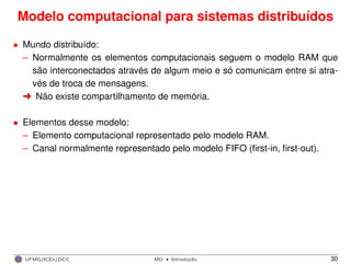 Modelo computacional para sistemas distribuídos
• Mundo distribuído:
– Normalmente os elementos computacionais seguem o modelo RAM que
são interconectados através de algum meio e só comunicam entre si atra-
vés de troca de mensagens.
§ Não existe compartilhamento de memória.
• Elementos desse modelo:
– Elemento computacional representado pelo modelo RAM.
– Canal normalmente representado pelo modelo FIFO (ﬁrst-in, ﬁrst-out).
UFMG/ICEx/DCC MD
·Introduc¸a˜o 30
 
