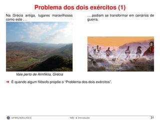 Problema dos dois exércitos (1)
Na Grécia antiga, lugares maravilhosos
como este . . .
. . . podiam se transformar em cenários de
guerra.
Vale perto de Almﬁklia, Grécia
§ É quando algum ﬁlósofo propõe o “Problema dos dois exércitos”.
UFMG/ICEx/DCC MD
·Introduc¸a˜o 31
 