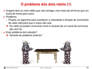 O problema dos dois robôs (1)
• Imagine dois ou mais robôs que vão carregar uma mesa de tal forma que um
ﬁcará de frente para outro.
• Problema:
– Projete um algoritmo para coordenar a velocidade e direção do movimento
de cada robô para que a mesa não caia.
§ Os robôs só podem comunicar entre si através de um canal de comunica-
ção sem ﬁo.
• Esse problema tem solução?
§ Variante do problema anterior!
UFMG/ICEx/DCC MD
·Introduc¸a˜o 38
 
