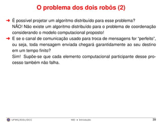 O problema dos dois robôs (2)
§ É possível projetar um algoritmo distribuído para esse problema?
NÃO! Não existe um algoritmo distribuído para o problema de coordenação
considerando o modelo computacional proposto!
§ E se o canal de comunicação usado para troca de mensagens for “perfeito”,
ou seja, toda mensagem enviada chegará garantidamente ao seu destino
em um tempo ﬁnito?
Sim! Supõe-se que cada elemento computacional participante desse pro-
cesso também não falha.
UFMG/ICEx/DCC MD
·Introduc¸a˜o 39
 