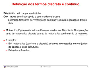 Deﬁnição dos termos discreto e contínuo
DISCRETO: feito de partes distintas.
CONTÍNUO: sem interrupção e sem mudança brusca.
Exemplos familiares de “matemática contínua”: cálculo e equações diferen-
ciais.
• Muitos dos tópicos estudados e técnicas usadas em Ciência da Computação
tanto de matemática discreta quanto de matemática contínua são os mesmos.
• Exemplos:
– Em matemática (contínua e discreta) estamos interessados em conjuntos
de objetos e suas estruturas.
– Relações e funções.
UFMG/ICEx/DCC MD
·Introduc¸a˜o 4
 