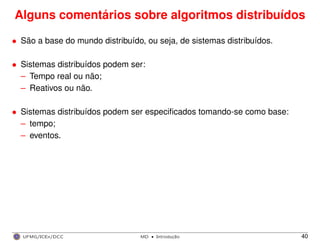 Alguns comentários sobre algoritmos distribuídos
• São a base do mundo distribuído, ou seja, de sistemas distribuídos.
• Sistemas distribuídos podem ser:
– Tempo real ou não;
– Reativos ou não.
• Sistemas distribuídos podem ser especiﬁcados tomando-se como base:
– tempo;
– eventos.
UFMG/ICEx/DCC MD
·Introduc¸a˜o 40
 