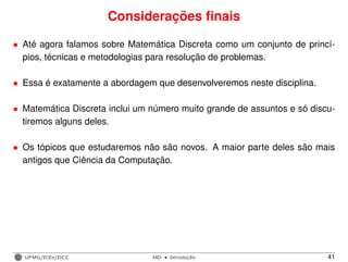 Considerações ﬁnais
• Até agora falamos sobre Matemática Discreta como um conjunto de princí-
pios, técnicas e metodologias para resolução de problemas.
• Essa é exatamente a abordagem que desenvolveremos neste disciplina.
• Matemática Discreta inclui um número muito grande de assuntos e só discu-
tiremos alguns deles.
• Os tópicos que estudaremos não são novos. A maior parte deles são mais
antigos que Ciência da Computação.
UFMG/ICEx/DCC MD
·Introduc¸a˜o 41
 