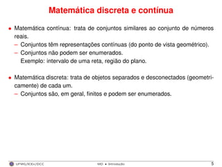 Matemática discreta e contínua
• Matemática contínua: trata de conjuntos similares ao conjunto de números
reais.
– Conjuntos têm representações contínuas (do ponto de vista geométrico).
– Conjuntos não podem ser enumerados.
Exemplo: intervalo de uma reta, região do plano.
• Matemática discreta: trata de objetos separados e desconectados (geometri-
camente) de cada um.
– Conjuntos são, em geral, ﬁnitos e podem ser enumerados.
UFMG/ICEx/DCC MD
·Introduc¸a˜o 5
 