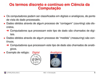 Os termos discreto e contínuo em Ciência da
Computação
• Os computadores podem ser classiﬁcados em digitais e analógicos, do ponto
de vista do dado processado.
• Dados obtidos através de algum processo de “contagem” (counting) são dis-
cretos.
§ Computadores que processam este tipo de dado são chamados de digi-
tais.
• Dados obtidos através de algum processo de “medida” (measuring) são con-
tínuos.
§ Computadores que processam este tipo de dado são chamados de analó-
gicos.
• Exemplo de relógio: Digital Analógico
UFMG/ICEx/DCC MD
·Introduc¸a˜o 6
 