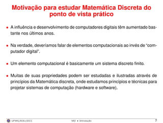Motivação para estudar Matemática Discreta do
ponto de vista prático
• A inﬂuência e desenvolvimento de computadores digitais têm aumentado bas-
tante nos últimos anos.
• Na verdade, deveríamos falar de elementos computacionais ao invés de “com-
putador digital”.
• Um elemento computacional é basicamente um sistema discreto ﬁnito.
• Muitas de suas propriedades podem ser estudadas e ilustradas através de
princípios da Matemática discreta, onde estudamos princípios e técnicas para
projetar sistemas de computação (hardware e software).
UFMG/ICEx/DCC MD
·Introduc¸a˜o 7
 