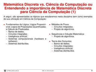 Matemática Discreta vs. Ciência da Computação ou
Entendendo a importância de Matemática Discreta
para Ciência da Computação (1)
A seguir, são apresentados os tópicos que estudaremos nesta disciplina bem como exemplos
de sua utilização em Ciência da Computação:
• Fundamentos da Lógica; Lógica Proposici-
onal; Lógica de Proposições Quantiﬁcadas;
e Cálculo de Predicados.
– Banco de dados;
– Circuitos integrados;
– Inteligência artiﬁcial;
– Sistemas computacionais (hardware e
software);
– Sistemas distribuídos.
• Métodos de Prova:
– Circuitos integrados;
– Projeto de algoritmos.
• Sequências e Indução Matemática:
– Projeto de algoritmos.
• Teoria dos Conjuntos:
– Banco de dados;
– Circuitos integrados;
– Inteligência artiﬁcial;
– Sistemas distribuídos.
UFMG/ICEx/DCC MD
·Introduc¸a˜o 8
 