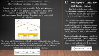 Los Límites de funciones trascendentes en Calculo
Diferencial para encontrar el Limite de senx.
Tomare como ejemplo clara la función f(x) = senx/x no está
definida en x = 0, pero podemos construir una tabla para
valores próximos a 0. Recuerda que cuando
calculemos senx, la calculadora debe estar en la modalidad
de radianes:
Tal modo que los datos que obtendrás son, para conjeturar podemos
apreciar la gráfica correspondiente. Al apreciar la tabla es fácil darse
cuenta que al evaluar la función directamente en x = 0 queda
perfectamente definido el límite buscado.
Límites Aparentemente
Indeterminados
Los límites indeterminados
(o indeterminaciones) no indican que
el límite no exista, sino que no se
puede anticipar el resultado.
Se tendrán que hacer operaciones
adicionales para eliminar la
indeterminación y averiguar entonces
el valor del límite (en el caso de que
exista). Ese valor puede ser un número
finito, incluido el cero, o +∞ o bien -∞.
Aparecen indeterminaciones cuando, al
sustituir la variable (x) de la expresión
por el valor del límite al que tiende
ésta, se convierte en uno de los casos
siguientes:
 